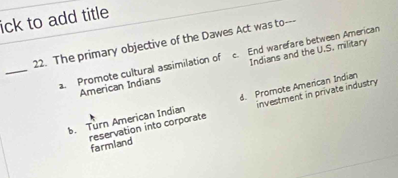 ick to add title
22. The primary objective of the Dawes Act was to---
_
. Promote cultural assimilation of c. End warefare between American
American Indians Indians and the U.S. military
. Turn American Indian d. Promote American Indian
reservation into corporate investment in private industry
farmland