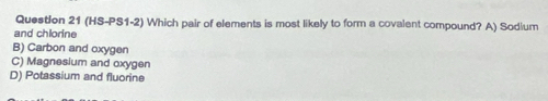 (HS-PS1-2) Which pair of elements is most likely to form a covalent compound? A) Sodium
and chlorine
B) Carbon and oxygen
C) Magnesium and oxygen
D) Potassium and fluorine