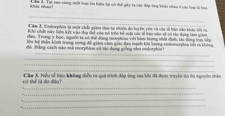 Tại sao cùng một loại tín hiệu lại có thể gây ra các đáp ứng khác nhau ở các loại tế bào 
khác nhau? 
_ 
_ 
Câu 2. Endorphin là một chất giảm đau tự nhiên do tuyến yên và các tế bào não khác tiết ra. 
Khi chất này liên kết vào thụ thể của nó trên bề mặt các tế bào não sẽ có tác dụng làm giảm 
đau. Trong y học, người ta có thể dùng morphine với hàm lượng nhất định, tác động trực tiếp 
lên hệ thần kinh trung ương để giảm cảm giác đau mạnh khi lượng endomorphin tiết ra không 
_ 
dù. Bằng cách nào mà morphine có tác dụng giống như endorphin? 
_ 
_ 
_ 
Câu 3. Nếu tế bào không diễn ra quá trình đáp ứng sau khi đã được truyền tin thì nguyên nhân 
có thể là do đâu? 
_ 
_ 
_ 
_