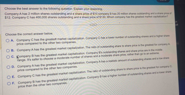 Choose the best answer to the following question. Explain your reasoning.
Company A has 2 million shares outstanding and a share price of $13 company B has 20 million shares outstanding and a share price of
$12. Company C has 400,000 shares outstanding and a share price of $130. Which company has the greatest market capitalization?
:h
Choose the correct answer below.
A. Company C has the greatest market capitalization. Company C has a lower number of outstanding shares and a higher share
price compared to the other two companies.
B. Company A has the greatest market capitalization. The ratio of outstanding share to share price is the greatest for company A
C. Company B has the greatest market capitalization. Company B's outstanding shares and share price are in the middle
range. It's safer to choose a moderate number of shares and a moderate share price, rather than go to an extreme.
D. Company A has the greatest market capitalization. Company A has a realistic amount of outstanding shares and a low share
price compared to the other two companies.
E. Company C has the greatest market capitalization. The ratio of outstanding share to share price is the greatest for company C
F. Company B has the greatest market capitalization. Company B has a higher number of outstanding shares and a lower share
price than the other two companies.