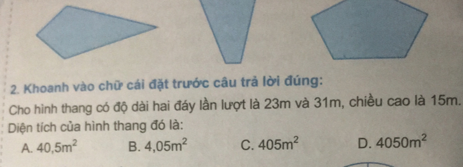 Khoanh vào chū cái đǎt truóc câu trà lòi đúng:
Cho hình thang có ā dài hai đáy làn luot là 23m và 31m, chièu cao là 15m.
Diên tích cua hình thang đó là:
A. 40,5m^2 B. 4,05m^2 C. 405m^2 D. 4050m^2