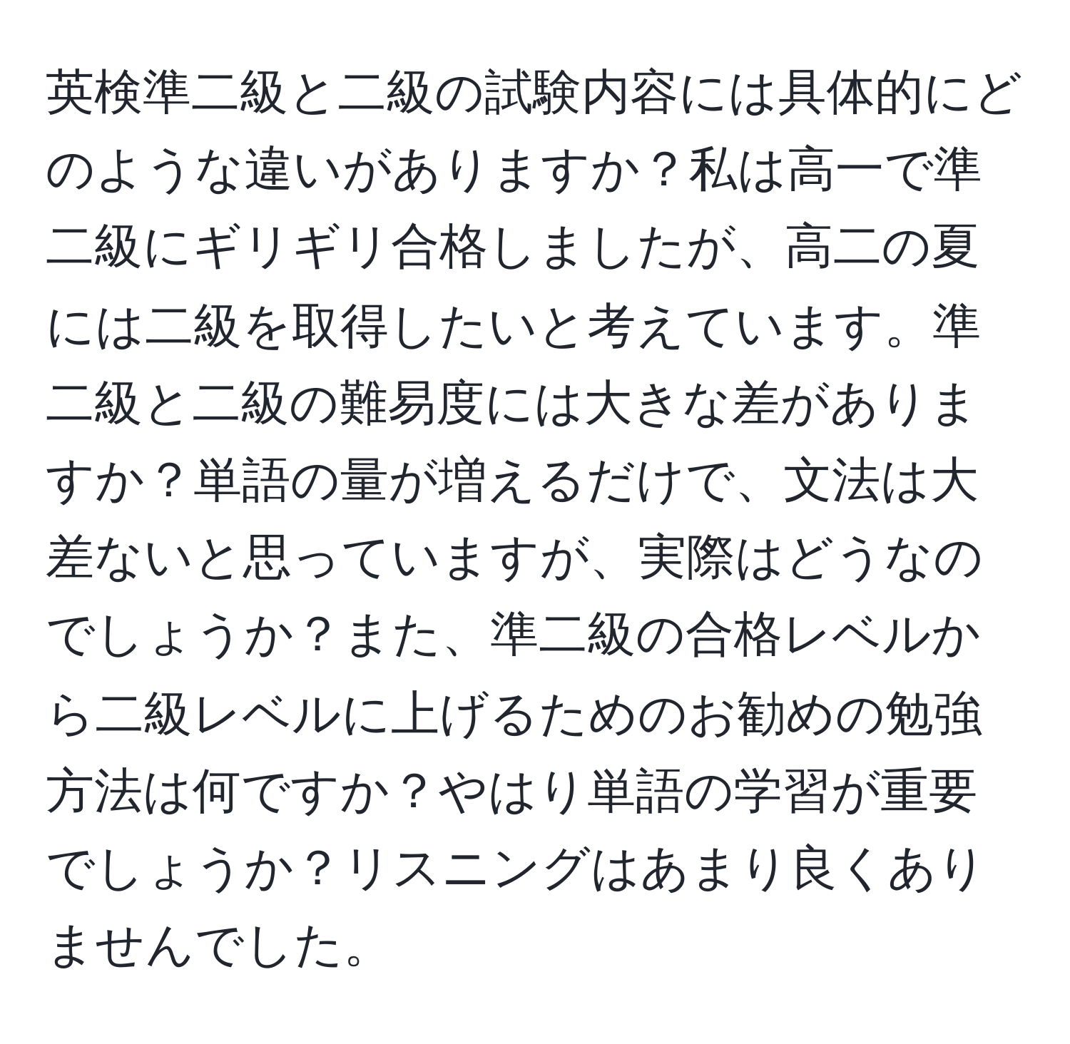 英検準二級と二級の試験内容には具体的にどのような違いがありますか？私は高一で準二級にギリギリ合格しましたが、高二の夏には二級を取得したいと考えています。準二級と二級の難易度には大きな差がありますか？単語の量が増えるだけで、文法は大差ないと思っていますが、実際はどうなのでしょうか？また、準二級の合格レベルから二級レベルに上げるためのお勧めの勉強方法は何ですか？やはり単語の学習が重要でしょうか？リスニングはあまり良くありませんでした。