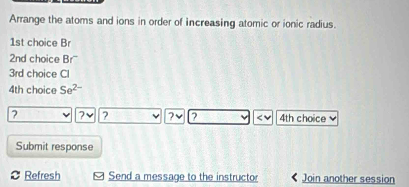 Arrange the atoms and ions in order of increasing atomic or ionic radius.
1st choice Br
2nd choice Br''
3rd choice Cl
4th choice Se^(2-)
2
? ? 
? ? 4th choice 
Submit response 
Refresh Send a message to the instructor Join another session