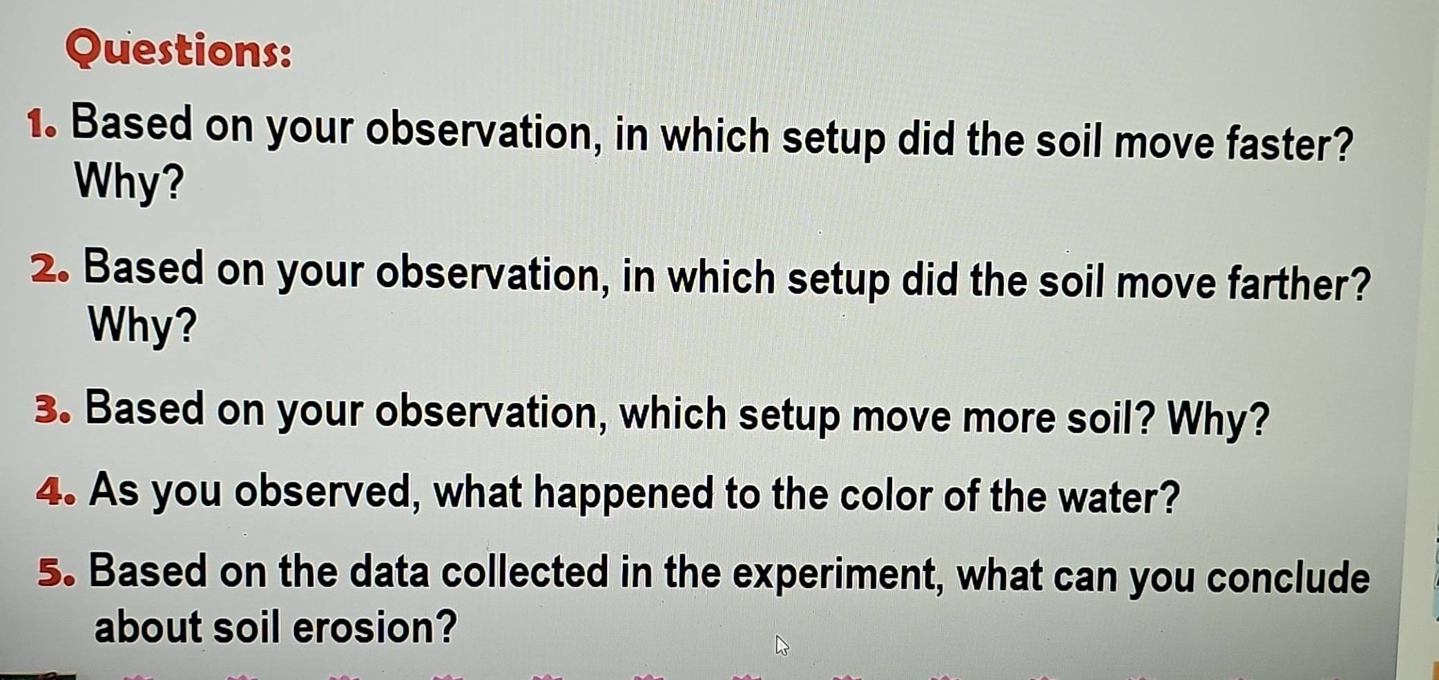 Based on your observation, in which setup did the soil move faster? 
Why? 
2. Based on your observation, in which setup did the soil move farther? 
Why? 
3. Based on your observation, which setup move more soil? Why? 
4. As you observed, what happened to the color of the water? 
5. Based on the data collected in the experiment, what can you conclude 
about soil erosion?