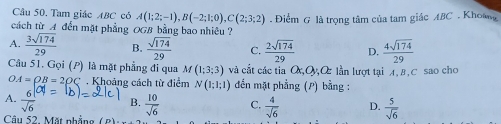 Tam giác ABC có A(1;2;-1), B(-2;1;0), C(2;3;2)
cách từ A đến mặt phẳng OGB bằng bao nhiêu ? Điểm G là trọng tâm của tam giác ABC. Khoag
A.  3sqrt(174)/29  B.  sqrt(174)/29  C.  2sqrt(174)/29  D.  4sqrt(174)/29 
Câu 51. Gọi (P) là mặt phẳng đi qua M(1;3;3) và cắt các tia O,Oy,O lần lượt tại A, B, C sao cho
OA=OB=2OC. Khoảng cách từ điểm N(1;1;1) đến mặt phẳng (P) bằng :
A.  6/sqrt(6)  B.  10/sqrt(6)  C.  4/sqrt(6)  D.  5/sqrt(6) 
Câu 52. Mặt nhẳng