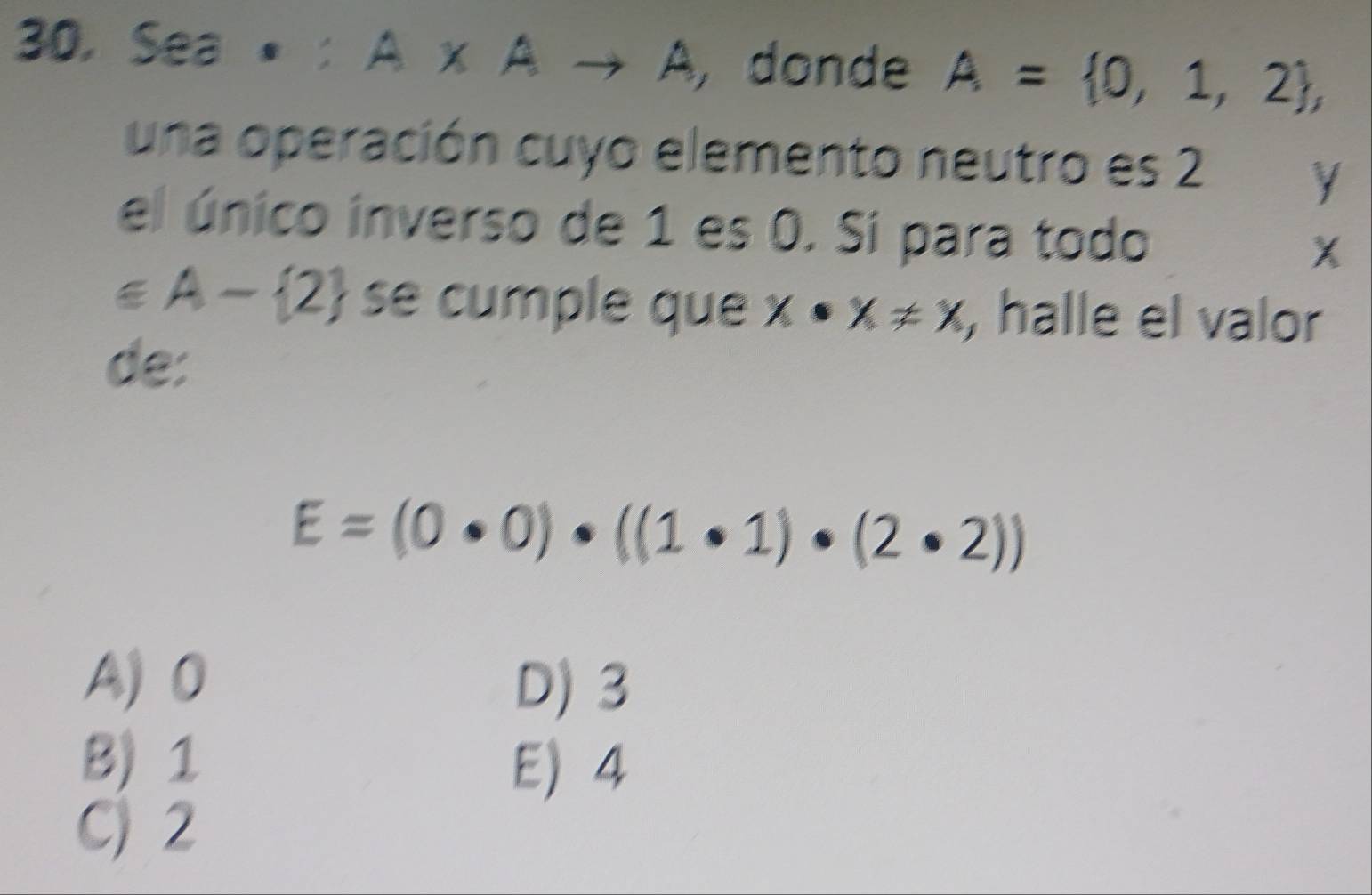 30, Sea A* Ato A , donde A= 0,1,2 , 
una operación cuyo elemento neutro es 2 y
el único inverso de 1 es 0. Si para todo X
∈ A- 2 se cumple que x· x!= x , halle el valor
de:
E=(0· 0)· ((1· 1)· (2· 2))
A) 0
D) 3
B) 1
E 4
C) 2