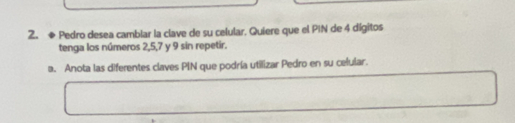 ◆ Pedro desea cambiar la clave de su celular. Quiere que el PIN de 4 dígitos 
tenga los números 2, 5, 7 y 9 sin repetir. 
a. Anota las diferentes claves PIN que podría utilizar Pedro en su celular.