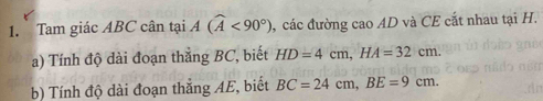 Tam giác ABC cân tại A(widehat A<90°) , các đường cao AD và CE cắt nhau tại H. 
a) Tính độ dài đoạn thắng BC, biết HD=4cm, HA=32cm. 
b) Tính độ dài đoạn thắng AE, biết BC=24cm, BE=9cm.