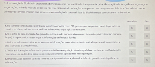 A tecnologia da Blockchain proporciona benefícios como rastreabilidade, transparência, privacidade, agilidade, integridade e segurança às
negociações, além de redução de custos. Por isso, está atraindo a atenção de empresas, bancos e governos. Selecione 'Verdadeiro' para as
afirmativas corretas e "Falso' para as incorretas em relação às características da Blockchain que possibilitam esses benefícios.
Verdadeiro Fallso
a. Ela trabalha com uma rede distribuída, também conhecida como P2P (peer-to-peer, ou ponto a ponto). Logo, todos os
usuários recebem, validam e compartilham informações, o que agiliza as transações.
b. O registro de cada transação fica gravado em toda a rede, funcionando como um livro-razão público (também chamado
ledger). Isso proporciona seguranças às informações e dificulta as fraudes.
c. Vários servidores centralizados armazenam as informações e controlam as tarefas realizadas por usuários conectados a
eles, facilitando a rastreabilidade.
d. Todas as informações referentes às partes envolvidas na negociação são criptografadas e precisam ser codificadas pelos
mineradores de dados. Esse processo contribui para manter a privacidade nas negociações..
e. Uma transação pode ser validada somente por alguns nós da rede, chamados fulodes, garantindo a integridade das
informações.