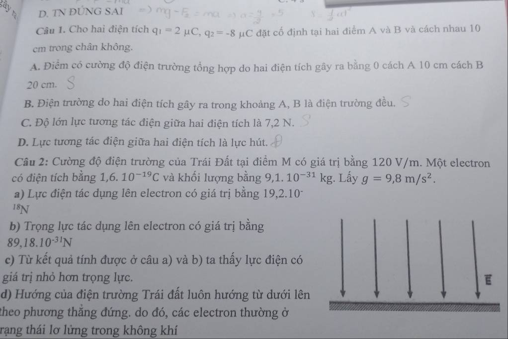 ayr D. TN ĐÚNG SAI
Câu 1. Cho hai điện tích q_1=2mu C, q_2=-8 μC đặt cố định tại hai điểm A và B và cách nhau 10
cm trong chân không.
A. Điểm có cường độ điện trường tổng hợp do hai điện tích gây ra bằng 0 cách A 10 cm cách B
20 cm.
B. Điện trường do hai điện tích gây ra trong khoảng A, B là điện trường đều.
C. Độ lớn lực tương tác điện giữa hai điện tích là 7,2 N.
D. Lực tương tác điện giữa hai điện tích là lực hút.
Câu 2: Cường độ điện trường của Trái Đất tại điểm M có giá trị bằng 120 V/m. Một electron
có điện tích bằng 1, 6.10^(-19)C và khối lượng bằng 9,1. 10^(-31)kg. Lấy g=9,8m/s^2. 
a) Lực điện tác dụng lên electron có giá trị bằng 19, 2.10-
^18N
b) Trọng lực tác dụng lên electron có giá trị bằng
89, 18.10^(-31)N
c) Từ kết quả tính được ở câu a) và b) ta thấy lực điện có
giá trị nhỏ hơn trọng lực.
d) Hướng của điện trường Trái đất luôn hướng từ dưới lên
theo phương thắng đứng. do đó, các electron thường ở
trạng thái lơ lửng trong không khí