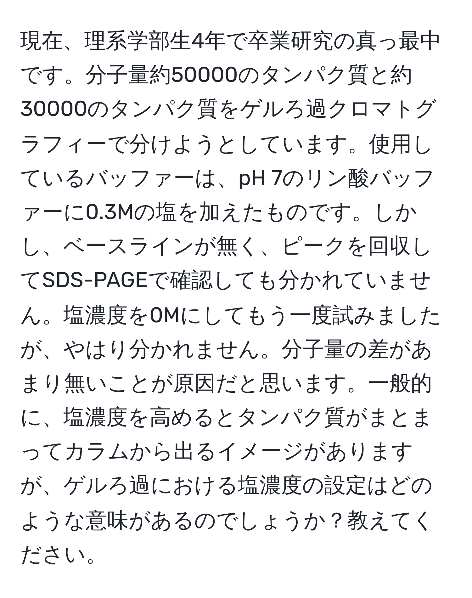 現在、理系学部生4年で卒業研究の真っ最中です。分子量約50000のタンパク質と約30000のタンパク質をゲルろ過クロマトグラフィーで分けようとしています。使用しているバッファーは、pH 7のリン酸バッファーに0.3Mの塩を加えたものです。しかし、ベースラインが無く、ピークを回収してSDS-PAGEで確認しても分かれていません。塩濃度を0Mにしてもう一度試みましたが、やはり分かれません。分子量の差があまり無いことが原因だと思います。一般的に、塩濃度を高めるとタンパク質がまとまってカラムから出るイメージがありますが、ゲルろ過における塩濃度の設定はどのような意味があるのでしょうか？教えてください。