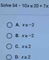 Solve 54-10x≤ 20+7x.
A. x≤ -2
B. x≥ -2
C. x≤ 2
D. x≥ 2