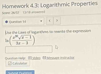 Homework 4.3: Logarithmic Properties 
Score: 26/37 13/18 answered 
Question 14 < > 
Use the Laws of logarithms to rewrite the expression
ln ( (x^(20)sqrt(x-1))/3x-3 )
Question Help: ® Video Message instructor 
Calculator 
Submit Question