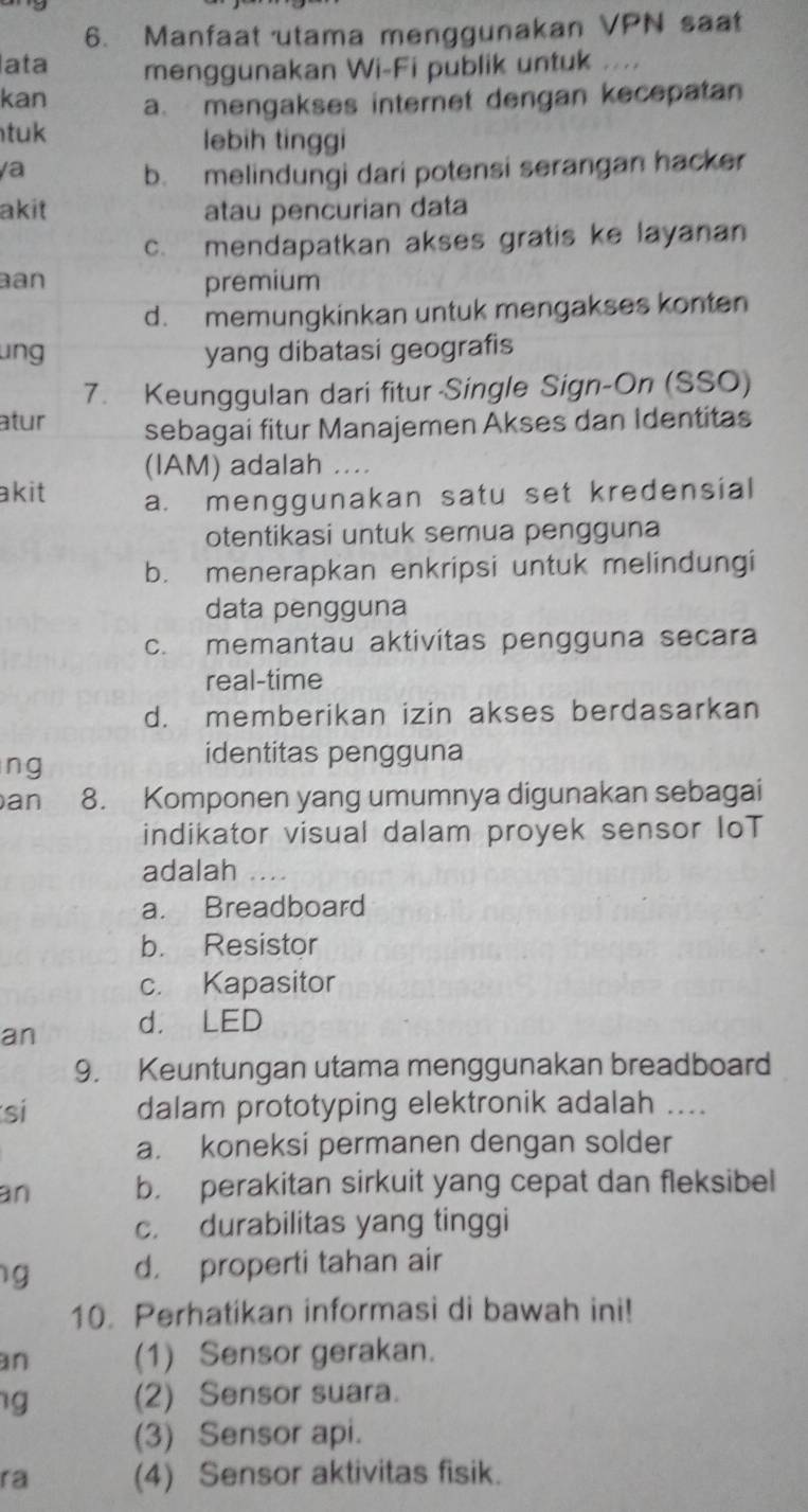 Manfaat utama menggunakan VPN saat
ata menggunakan Wi-Fi publik untuk . 
kan a mengakses internet dengan kecepatan
tuk lebih tinggi
a b. melindungi dari potensi serangan hacker
akit atau pencurian data
c. mendapatkan akses gratis ke layanan
an premium
d. memungkinkan untuk mengakses konten
ung yang dibatasi geografis
7. Keunggulan dari fitur-Single Sign-On (SSO)
atur sebagai fitur Manajemen Akses dan Identitas
(IAM) adalah ....
akit a. menggunakan satu set kredensial
otentikasi untuk semua pengguna
b. menerapkan enkripsi untuk melindungi
data pengguna
c. memantau aktivitas pengguna secara
real-time
d. memberikan izin akses berdasarkan
ng
identitas pengguna
an 8. Komponen yang umumnya digunakan sebagai
indikator visual dalam proyek sensor IoT
adalah_
a. Breadboard
b. Resistor
c. Kapasitor
an d. LED
9. Keuntungan utama menggunakan breadboard
si dalam prototyping elektronik adalah ....
a. koneksi permanen dengan solder
an b. perakitan sirkuit yang cepat dan fleksibel
c. durabilitas yang tinggi
g d. properti tahan air
10. Perhatikan informasi di bawah ini!
an (1) Sensor gerakan.
g (2) Sensor suara.
(3) Sensor api.
ra (4) Sensor aktivitas fisik.