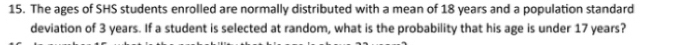 The ages of SHS students enrolled are normally distributed with a mean of 18 years and a population standard 
deviation of 3 years. If a student is selected at random, what is the probability that his age is under 17 years?