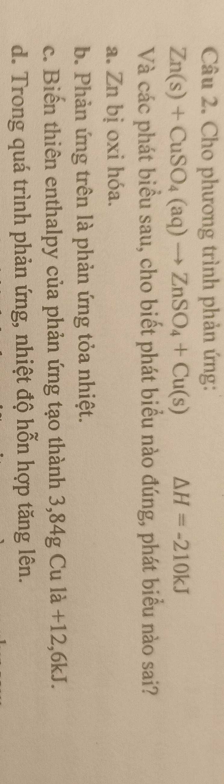 Cho phương trình phản ứng:
Zn(s)+CuSO_4(aq)to ZnSO_4+Cu(s)
△ H=-210kJ
Và các phát biểu sau, cho biết phát biểu nào đúng, phát biểu nào sai?
a. Zn bị oxi hóa.
b. Phản ứng trên là phản ứng tỏa nhiệt.
c. Biến thiên enthalpy của phản ứng tạo thành 3,84g Cu là +12,6kJ.
d. Trong quá trình phản ứng, nhiệt độ hỗn hợp tăng lên.