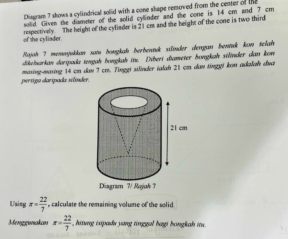 Diagram 7 shows a cylindrical solid with a cone shape removed from the center of the 
solid. Given the diameter of the solid cylinder and the cone is 14 cm and 7 cm
respectively. The height of the cylinder is 21 cm and the height of the cone is two third 
of the cylinder. 
Rajah 7 menunjukkan satu bongkah berbentuk silinder dengan bentuk kon telah 
dikeluarkan daripada tengah bongkah itu. Diberi diameter bongkah silinder dan kon 
masing-masing 14 cm dan 7 cm. Tinggi silinder ialah 21 cm dan tinggi kon adalah dua 
pertiga daripada silinder. 
Diagram 7/ Rajah 7 
Using π = 22/7  , calculate the remaining volume of the solid. 
Menggunakan π = 22/7  , hitung isipadu yang tinggal bagi bongkah itu.