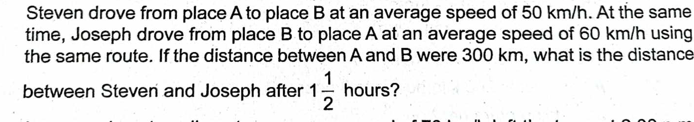 Steven drove from place A to place B at an average speed of 50 km/h. At the same 
time, Joseph drove from place B to place A at an average speed of 60 km/h using 
the same route. If the distance between A and B were 300 km, what is the distance 
between Steven and Joseph after 1 1/2  hours?