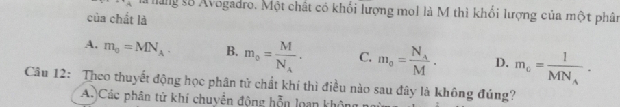 A là àng số Avogadro. Một chất có khối lượng mo1 là M thì khối lượng của một phân
của chất là
A. m_0=MN_A. B. m_o=frac MN_A. C. m_o=frac N_AM. D. m_o=frac 1MN_A. 
Câu 12: Theo thuyết động học phân tử chất khí thì điều nào sau đây là không đúng?
A.)Các phân tử khí chuyền động hỗn loan không n