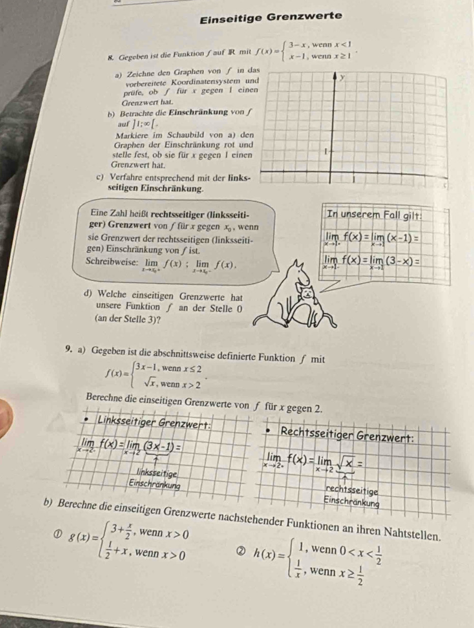 Einseitige Grenzwerte
8. Gegeben ist die Funktion ∫ auf R mit f(x)=beginarrayl 3-x,wennx<1 x-1,wennx≥ 1endarray. .
a) Zeichne den Graphen von ∫ in 
vorbereitete Koordinatensystem u
prüfe, ob f für x gegen 1 ein
Grenzwert hat.
b) Betrachte die Einschränkung von 
auf ]1;∈fty [.
Markiere im Schaubild vona) de
Graphen der Einschränkung rot un
stelle fest, ob sie für x gegen  eine
Grenzwert hat.
c) Verfahre entsprechend mit der links
seitigen Einschränkung.
Eine Zahl heißt rechtsseitiger (linksseiti- In unserem Fall gilt:
ger) Grenzwert von ƒfür x gegen x_0 , wenn
sie Grenzwert der rechtsseitigen (linksseîti-
limlimits _xto 1· f(x)=limlimits _xto 1(x-1)=
gen) Einschränkung von fist.
Schreibweise: limlimits _xto x_0+f(x);limlimits _xto x_0-f(x), limlimits _xto 1^-f(x)=limlimits _xto 1(3-x)=
d) Welche einseitigen Grenzwerte hat
unsere Funktion ƒ an der Stelle 0
(an der Stelle 3)?
9. a) Gegeben ist die abschnittsweise definierte Funktion ∫ mit
f(x)=beginarrayl 3x-1,wennx≤ 2 sqrt(x),wennx>2endarray. .
Berechne die einseitigen Grenzwerte von f für x gegen 2.
Linksseitiger Grenzwert: Rechtsseitiger Grenzwert:
limlimits _xto 2^-f(x)=limlimits _xto 2 ((3x-1))/4 =
linksseitige
limlimits _xto 2^+f(x)=limlimits _xto 2 sqrt(x)/4 =
rechtsseitige
Einschränkung Einschränkung
b) Berechne die einseitigen Grenzwerte nachstehender Funktionen an ihren Nahtstellen.
① g(x)=beginarrayl 3+ x/2 ,wennx>0  1/2 +x,wennx>0endarray. ② h(x)=beginarrayl 1,wenn0