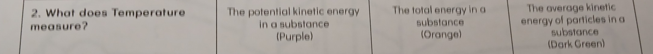 What does Temperature The potential kinetic energy The total energy in a The average kinetic 
measure? in a substance substance energy of particles in a 
(Purple) (Orange) substance 
(Dark Green)