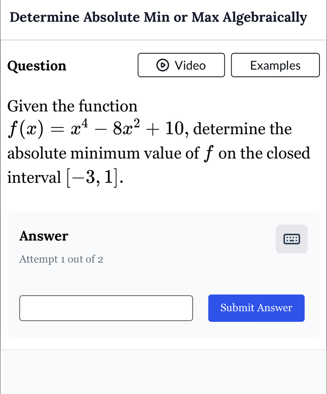 Determine Absolute Min or Max Algebraically 
Question Video Examples 
Given the function
f(x)=x^4-8x^2+10 , determine the 
absolute minimum value of f on the closed 
interval [-3,1]. 
Answer 
Attempt 1 out of 2 
Submit Answer