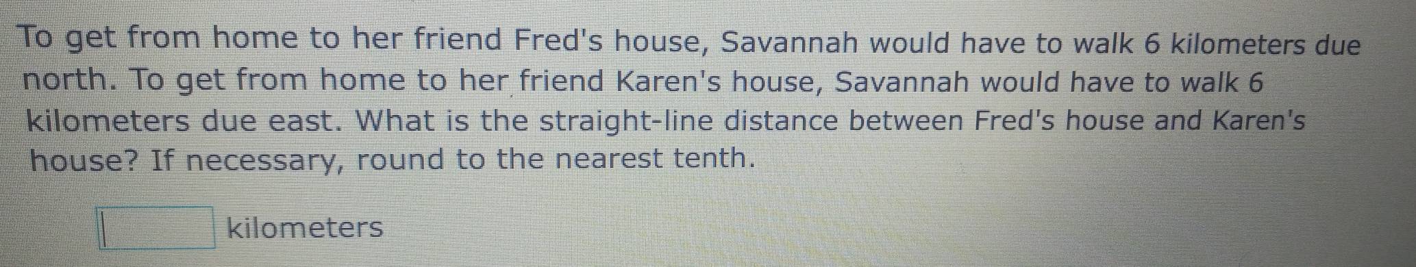 To get from home to her friend Fred's house, Savannah would have to walk 6 kilometers due 
north. To get from home to her friend Karen's house, Savannah would have to walk 6
kilometers due east. What is the straight-line distance between Fred's house and Karen's 
house? If necessary, round to the nearest tenth.
kilometers