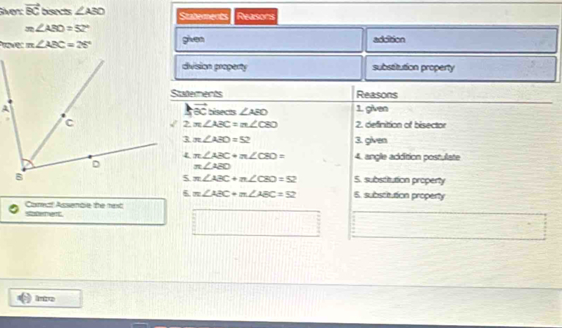 er vector BC bisects ∠ ASO Staterents Reasons
m∠ ABD=52°
Prover m∠ ABC=25° given addition
division property substitution property
Statements Reasons
vector ac
hsects ∠ AEO 1 given
2. definition of bisector
m∠ ABC=m∠ C80
π ∠ ABD=52 3. given
π ∠ ABC+π ∠ CBD= 4. angle addition postulate
π ∠ AED
π ∠ ABC+π ∠ CBD=52 S. substitution property
6. m∠ ABC+m∠ ABC=52 5. subsctution property
Corec! Assenble the rext
Soteret.
Intro