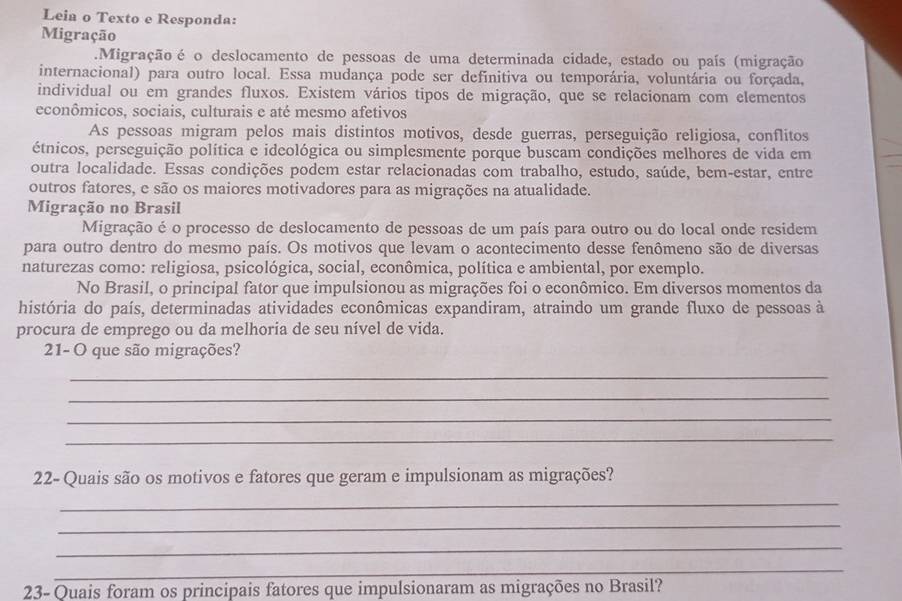 Leia o Texto e Responda:
Migração
.Migração é o deslocamento de pessoas de uma determinada cidade, estado ou país (migração
internacional) para outro local. Essa mudança pode ser definitiva ou temporária, voluntária ou forçada,
individual ou em grandes fluxos. Existem vários tipos de migração, que se relacionam com elementos
econômicos, sociais, culturais e até mesmo afetivos
As pessoas migram pelos mais distintos motivos, desde guerras, perseguição religiosa, conflitos
étnicos, perseguição política e ideológica ou simplesmente porque buscam condições melhores de vida em
outra localidade. Essas condições podem estar relacionadas com trabalho, estudo, saúde, bem-estar, entre
outros fatores, e são os maiores motivadores para as migrações na atualidade.
Migração no Brasil
Migração é o processo de deslocamento de pessoas de um país para outro ou do local onde residem
para outro dentro do mesmo país. Os motivos que levam o acontecimento desse fenômeno são de diversas
naturezas como: religiosa, psicológica, social, econômica, política e ambiental, por exemplo.
No Brasil, o principal fator que impulsionou as migrações foi o econômico. Em diversos momentos da
história do país, determinadas atividades econômicas expandiram, atraindo um grande fluxo de pessoas à
procura de emprego ou da melhoria de seu nível de vida.
21- O que são migrações?
_
_
_
_
22- Quais são os motivos e fatores que geram e impulsionam as migrações?
_
_
_
_
23- Quais foram os principais fatores que impulsionaram as migrações no Brasil?