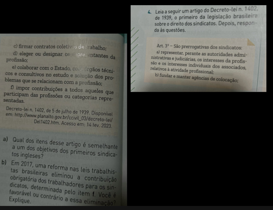 Leia a seguir um artigo do Decreto-lei n. 1402. 
de 1939, o primeiro da legislação brasileira 
sobre o direito dos sindicatos. Depois, respon 
da às questões. 
Art. 3^(_ circ) - São prerrogativas dos sindicatos: 
c) firmar contratos coletivos de trabalho; a) representar, perante as autoridades admi- 
d) eleger ou designar os representantes da nistrativas e judiciárias, os interesses da profis- 
profissão; 
são e os interesses individuais dos associados, 
relativos à atividade profissional; 
e) colaborar com o Estado, cont érgãos técni- b) fundar e manter agências de colocação; 
cos e consultivos no estudo e solução dos pro- 
blemas que se relacionam com a profissão; 
f impor contribuições a todos aqueles que 
participam das profissões ou categorias repre- 
sentadas. 
Decreto-lei n. 1402, de 5 de julho de 1939. Disponível 
em: http://www.planalto.gov.br/ccivil_03/decreto-lei/ 
Del1402.htm. Acesso em: 14 fev. 2023. 
a) Qual dos itens desse artigo é semelhante 
a um dos objetivos dos primeiros sindica- 
tos ingleses? 
b) Em 2017, uma reforma nas leis trabalhis- 
tas brasileiras eliminou a contribuição 
obrigatória dos trabalhadores para os sin- 
dicatos, determinada pelo item f. Você é 
favorável ou contrário a essa eliminação? 
Explique.