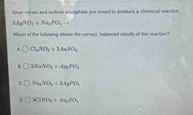 Siver ntrate and sodium phosphate are mixed to produce a chemical reaction.
3AgNO_3+Na_3PO_4to
Which of the following shows the correct, balanced results of the reaction?
A Cl_3NO_3+3AuSO_4
B 3NaNO_3+Ag_3PO_4
C Na_3NO_3+3AgPO_4
D 3ClNO_3+Au_3SO_4