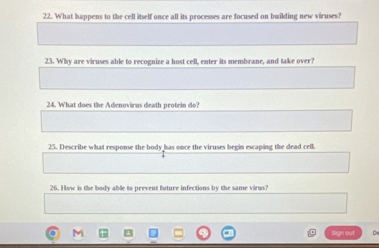 What happens to the cell itself once all its processes are focused on building new viruses? 
23. Why are viruses able to recognize a host cell, enter its membrane, and take over? 
24. What does the Adenovirus death protein do? 
25. Describe what response the body has once the viruses begin escaping the dead cell. 
26. How is the body able to prevent future infections by the same virus? 
Sign out De