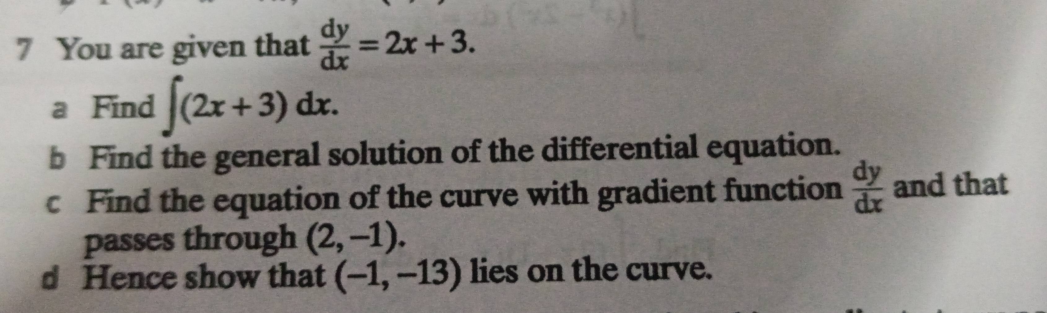 You are given that  dy/dx =2x+3. 
a Find ∈t (2x+3)dx. 
b Find the general solution of the differential equation. 
c Find the equation of the curve with gradient function  dy/dx  and that 
passes through (2,-1). 
d Hence show that (-1,-13) lies on the curve.