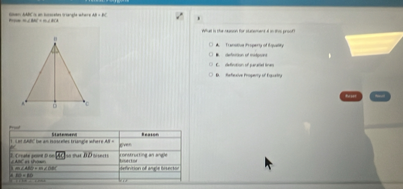 Given: AAIC is an iossates triangle where AB=BC
Prove m∠ BAC=m∠ BCA
What is the reason for statement 4 in this proof?
A. Transitive Property of Equality
B. definition of midpoint
C. definution of parallel lines
D. Reflexive Property of Equality
Raser timot
Proof
Statement Reason
1. Let 6ABC be an isosceles triangle where AB= given
nc
2. Create point D on AC so that DD bisects bisector constructing an angle
∠ABC as shown
1 m∠ ABD=m∠ DBC definition of angle bisector
BD=BD