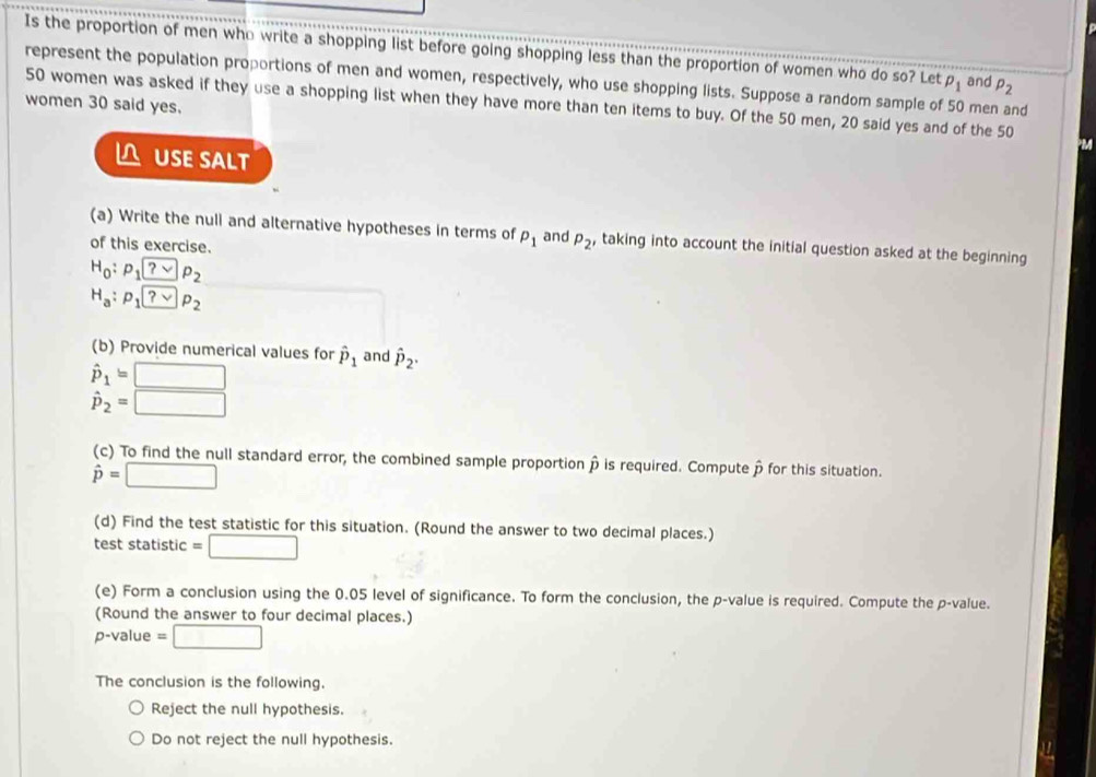 Is the proportion of men who write a shopping list before going shopping less than the proportion of women who do so? Let p_1 and P_2
represent the population proportions of men and women, respectively, who use shopping lists. Suppose a random sample of 50 men and 
women 30 said yes. 50 women was asked if they use a shopping list when they have more than ten items to buy. Of the 50 men, 20 said yes and of the 50
a 
USE SALT 
(a) Write the null and alternative hypotheses in terms of p_1
of this exercise. and P_2' taking into account the initial question asked at the beginning
H_0:rho :p_?vee p_2
H_a:p_1 ?vee p_2
(b) Provide numerical values for hat P_1 and hat P_2.
hat P_1=□
hat p_2=□
(c) To find the null standard error, the combined sample proportion à is required. Computep for this situation.
hat p=□
(d) Find the test statistic for this situation. (Round the answer to two decimal places.) 
test statistic =□
(e) Form a conclusion using the 0.05 level of significance. To form the conclusion, the p -value is required. Compute the p -value. 
(Round the answer to four decimal places.)
p-value =□
The conclusion is the following. 
Reject the null hypothesis. 
Do not reject the null hypothesis.