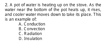 A pot of water is heating up on the stove. As the
water near the bottom of the pot heats up, it rises,
and cooler water moves down to take its place. This
is an example of:
A. Conduction
B. Convection
C. Radiation
D. Insulation