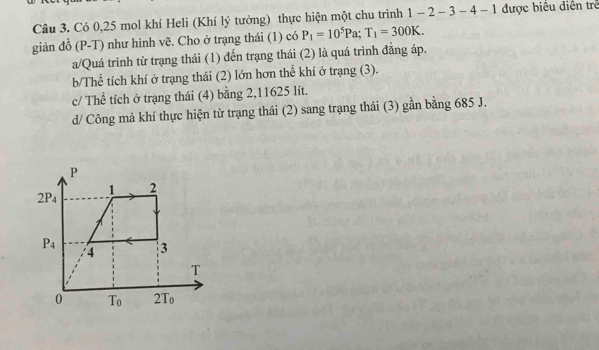 Có 0,25 mol khí Heli (Khí lý tưởng) thực hiện một chu trình 1-2-3-4-1 được biểu diễn trẻ
giản đồ (P-T) như hình vẽ. Cho ở trạng thái (1) có P_1=10^5Pa;T_1=300K.
a/Quá trình từ trạng thái (1) đến trạng thái (2) là quá trình đẳng áp.
b/Thể tích khí ở trạng thái (2) lớn hơn thể khí ở trạng (3).
c/ Thể tích ở trạng thái (4) bằng 2,11625 lít.
d/ Công mà khí thực hiện từ trạng thái (2) sang trạng thái (3) gần bằng 685 J.