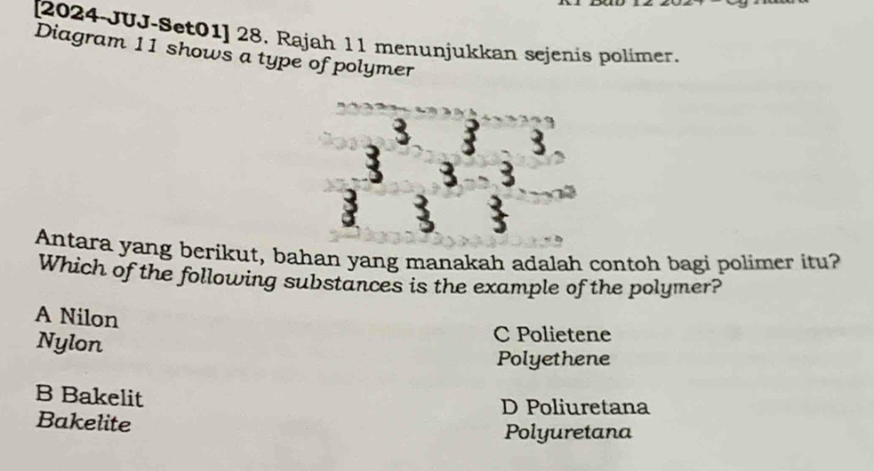 [2024-JUJ-Set01] 28. Rajah 11 menunjukkan sejenis polimer.
Diagram 11 shows a type of polymer
3
3
3 3 3
: 3 :
Antara yang berikut, bahan yang manakah adalah contoh bagi polimer itu?
Which of the following substances is the example of the polymer?
A Nilon
Nylon
C Polietene
Polyethene
B Bakelit
D Poliuretana
Bakelite
Polyuretana