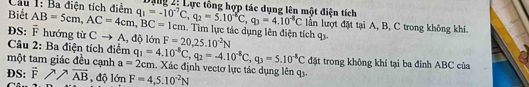 Dạng 2: Lực tông hợp tác dụng lên một điện tích 
Câu 1: Ba điện tích điểm q_1=-10^(-7)C, q_2=5.10^(-8)C, q_3=4.10^(-8)C 1. Tìm lực tác dụng lên điện tích q3. 
lần lượt đặt tại A, B, C trong không khí. 
Biết AB=5cm, AC=4cm, BC=1cm vector F hướng từ Cto A, l, độ lớn F=20, 25.10^(-2)N
DS: 
Câu 2: Ba điện tích điểm 
đặt trong không khí tại ba đỉnh ABC của 
một tam giác đều cạnh q_1=4.10^(-8)C, q_2=-4.10^(-8)C, q_3=5.10^(-8)C a=2cm 1. Xác định vectơ lực tác dụng lên q3. 
DS: vector Fparallel vector AB , độ lớ mF=4,5.10^(-2)N