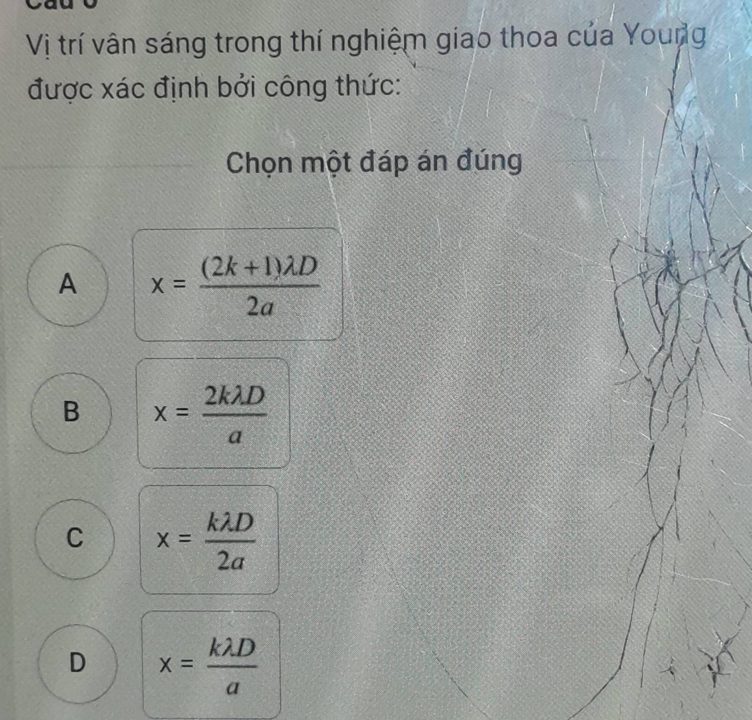 Vị trí vân sáng trong thí nghiệm giao thoa của Young
được xác định bởi công thức:
Chọn một đáp án đúng
A
x= ((2k+1)lambda D)/2a 
B
x= 2klambda D/a 
C
x= klambda D/2a 
D
x= klambda D/a 