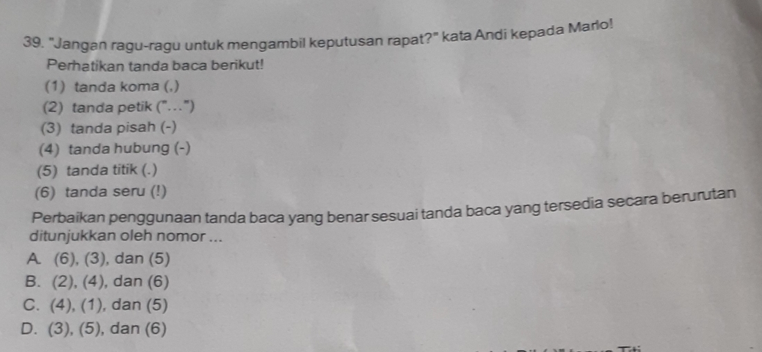 39, "Jangan ragu-ragu untuk mengambil keputusan rapat?" kata Andi kepada Mario!
Perhatikan tanda baca berikut!
(1) tanda koma (,)
(2) tanda petik ("")
(3) tanda pisah (-)
(4) tanda hubung (-)
(5) tanda titik (.)
(6) tanda seru (!)
Perbaikan penggunaan tanda baca yang benar sesuai tanda baca yang tersedia secara berurutan
ditunjukkan oleh nomor ...
A (6),(3) , dan (5)
B. (2),(4) , dan (6)
C. (4),(1) , dan (5)
D. (3),(5) , dan (6)