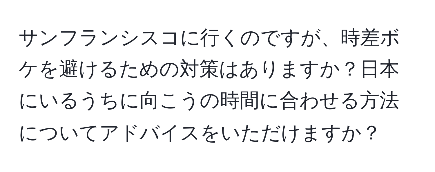 サンフランシスコに行くのですが、時差ボケを避けるための対策はありますか？日本にいるうちに向こうの時間に合わせる方法についてアドバイスをいただけますか？