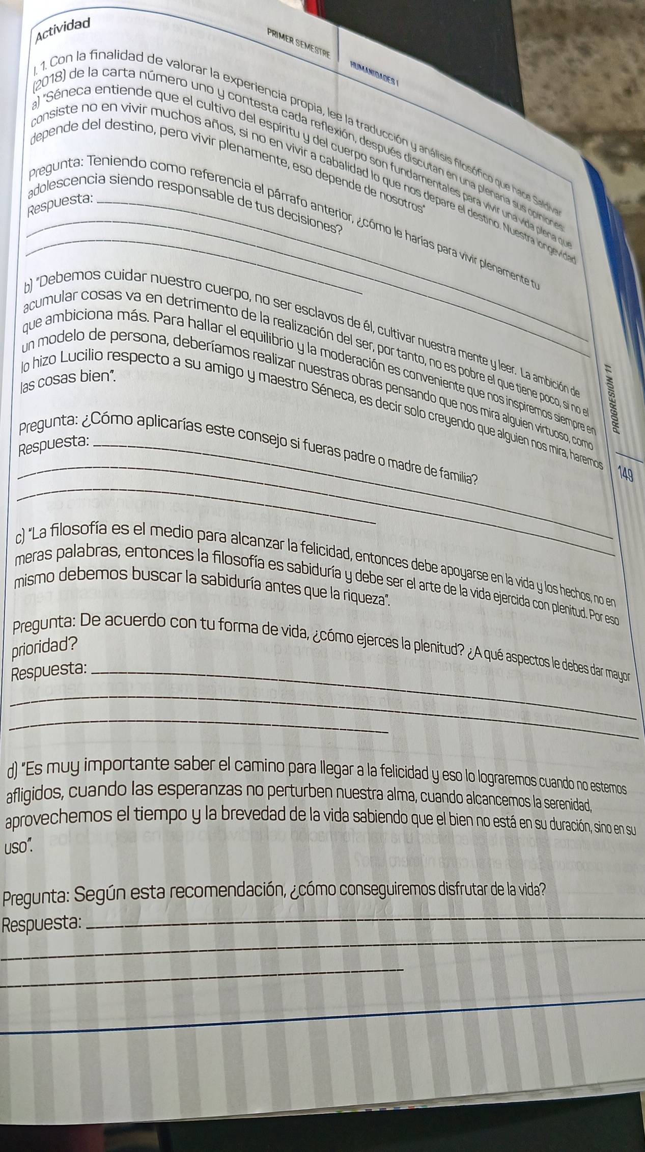 Actividad
PRIMER SEMESTRI HUMANTDADES
a)
1. Con la finalidad de valorar la experiencia propia, lee la traducción y análisis filosófico que hace Sald
2018) de la carta número uno y contesta cada reflexión, después discutan en una plenana sus opinion
Séneca entiende que el cultivo del espíritu y del cuerpo son fundamentales para vivir una vida plena ne
depende del destino, pero vivir plenamente, eso depende de nosotros
consiste no en vivir muchos años, si no en vivir a cabalidad lo que nos depare el destino. Nuestra longeviro
Respuesta:_
adolescencia siendo responsable de tus decisiones 
_Pregunta: Teniendo como referencia el párrafo anterior, ¿cómo le harías para vivir plenarmente
b)
Debemos cuidar nuestro cuerpo, no ser esclavos de él, cultivar nuestra mente y leer. La ambición ne
acumular cosas va en detrimento de la realización del ser, por tanto, no es pobre el que tiene poco, sií no
que ambiciona más. Para hallar el equilibrio y la moderación es conveniente que nos inspiremos siempre ne
las cosas bien".
un modelo de persona, deberíamos realizar nuestras obras pensando que nos mira alguien virtuoso, com
_
do hizo Lucilio respecto a su amigo y maestro Séneca, es decir solo creyendo que alguien nos mira, haremo
Respuesta:_
_
Pregunta: ¿Cómo aplicarías este consejo si fueras padre o madre de familia?
149
c) "La filosofía es el medio para alcanzar la felicidad, entonces debe apoyarse en la vida y los hechos, no en
meras palabras, entonces la filosofía es sabiduría y debe ser el arte de la vida ejercida con plenitud. Por esco
mismo debemos buscar la sabiduría antes que la riqueza''.
prioridad?
Pregunta: De acuerdo con tu forma de vida, ¿cómo ejerces la plenitud? ¿A qué aspectos le debes dar mayor
Respuesta:_
_
_
d) "Es muy importante saber el camino para llegar a la felicidad y eso lo lograremos cuando no estemos
afligidos, cuando las esperanzas no perturben nuestra alma, cuando alcancemos la serenidad,
aprovechemos el tiempo y la brevedad de la vida sabiendo que el bien no está en su duración, sino en su
uso:
Pregunta: Según esta recomendación, ¿cómo conseguiremos disfrutar de la vida?
_
Respuesta:
_
_
_
_