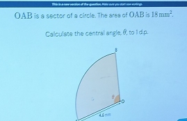 tble is a new veraion ot the qoeation. Make ave you me oow vorlings.
OAB is a sector of a circle. The area of OAB is 18mm^2. 
Calculate the central angle, θ, to 1 d.p.