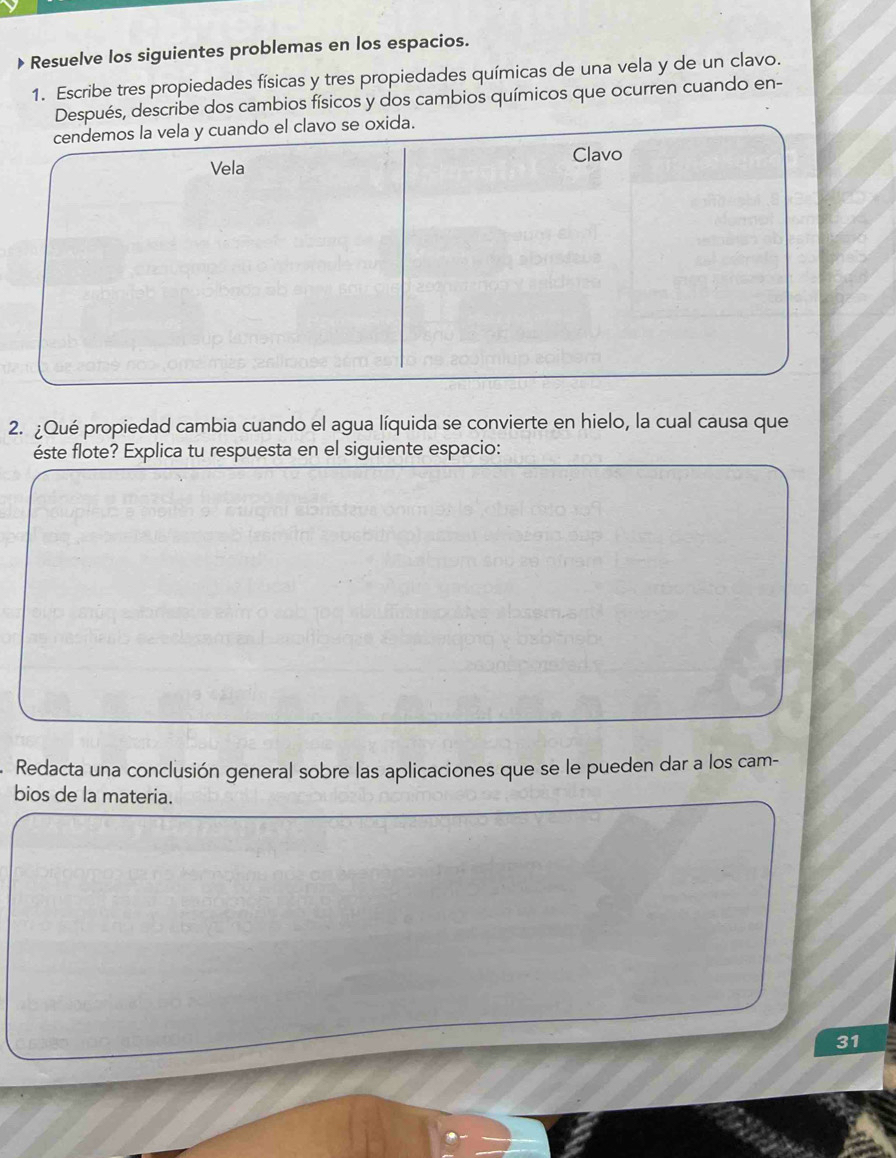 Resuelve los siguientes problemas en los espacios. 
1. Escribe tres propiedades físicas y tres propiedades químicas de una vela y de un clavo. 
Después, describe dos cambios físicos y dos cambios químicos que ocurren cuando en- 
cendemos la vela y cuando el clavo se oxida. 
Vela Clavo 
2. ¿Qué propiedad cambia cuando el agua líquida se convierte en hielo, la cual causa que 
éste flote? Explica tu respuesta en el siguiente espacio: 
Redacta una conclusión general sobre las aplicaciones que se le pueden dar a los cam- 
bios de la materia. 
31