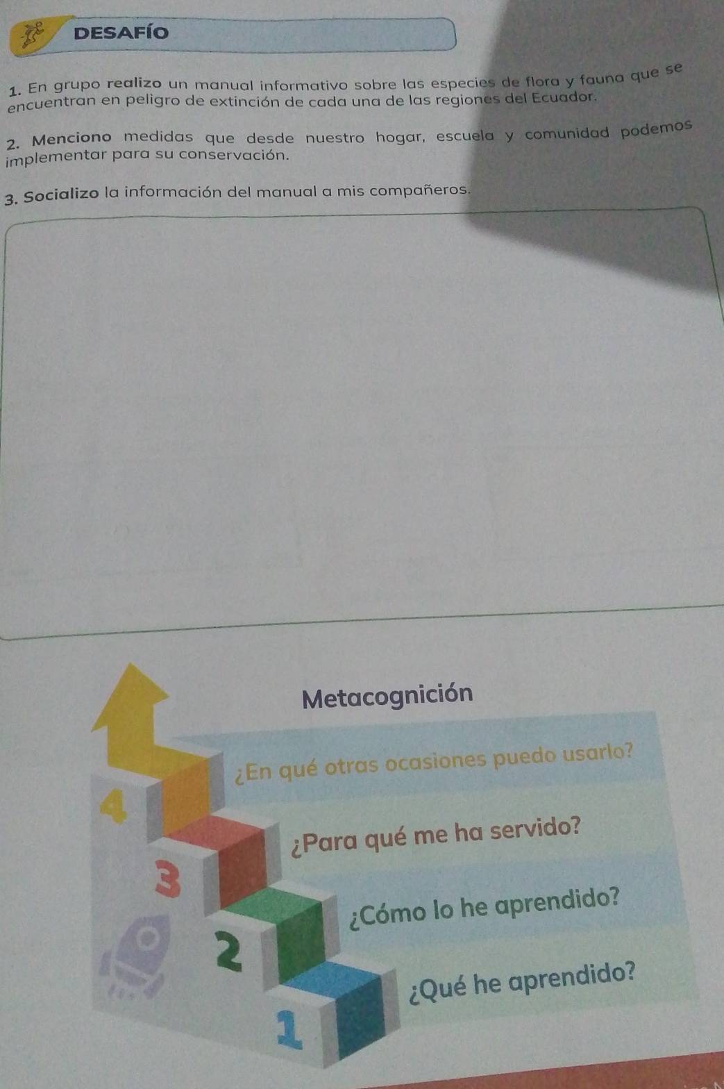 DESAFÍO 
1. En grupo realizo un manual informativo sobre las especies de flora y fauna que se 
encuentran en peligro de extinción de cada una de las regiones del Ecuador. 
2. Menciono medidas que desde nuestro hogar, escuela y comunidad podemos 
implementar para su conservación. 
3. Socializo la información del manual a mis compañeros. 
Metacognición 
¿En qué otras ocasiones puedo usarlo? 
4 
¿Para qué me ha servido? 
3 
¿Cómo lo he aprendido? 
。 2 
¿Qué he aprendido? 
1