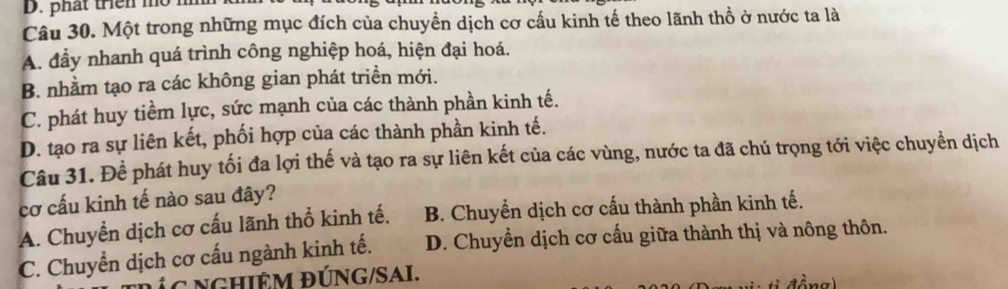 phát triền mo
Câu 30. Một trong những mục đích của chuyền dịch cơ cấu kinh tế theo lãnh thổ ở nước ta là
A. đầy nhanh quá trình công nghiệp hoá, hiện đại hoá.
B. nhằm tạo ra các không gian phát triền mới.
C. phát huy tiềm lực, sức mạnh của các thành phần kinh tế.
D. tạo ra sự liên kết, phối hợp của các thành phần kinh tế.
Câu 31. Để phát huy tối đa lợi thế và tạo ra sự liên kết của các vùng, nước ta đã chú trọng tới việc chuyển dịch
cơ cấu kinh tế nào sau đây?
A. Chuyển dịch cơ cấu lãnh thổ kinh tế. B. Chuyển dịch cơ cấu thành phần kinh tế.
C. Chuyển dịch cơ cấu ngành kinh tế. D. Chuyển dịch cơ cấu giữa thành thị và nông thôn.
Íc nGHiÊm ĐÚNG/SAi.