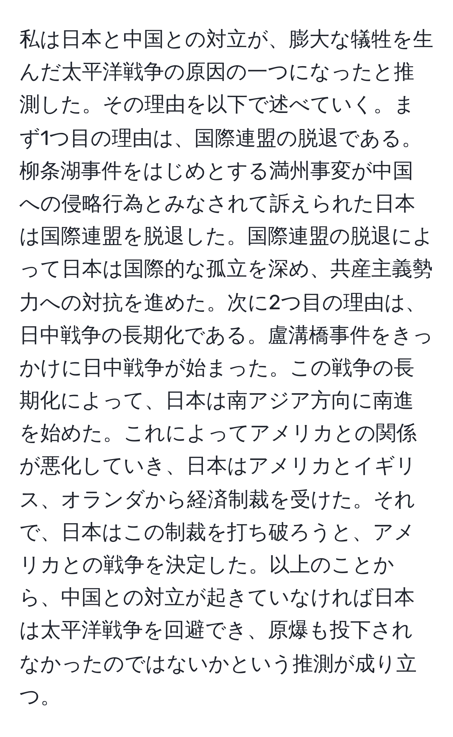 私は日本と中国との対立が、膨大な犠牲を生んだ太平洋戦争の原因の一つになったと推測した。その理由を以下で述べていく。まず1つ目の理由は、国際連盟の脱退である。柳条湖事件をはじめとする満州事変が中国への侵略行為とみなされて訴えられた日本は国際連盟を脱退した。国際連盟の脱退によって日本は国際的な孤立を深め、共産主義勢力への対抗を進めた。次に2つ目の理由は、日中戦争の長期化である。盧溝橋事件をきっかけに日中戦争が始まった。この戦争の長期化によって、日本は南アジア方向に南進を始めた。これによってアメリカとの関係が悪化していき、日本はアメリカとイギリス、オランダから経済制裁を受けた。それで、日本はこの制裁を打ち破ろうと、アメリカとの戦争を決定した。以上のことから、中国との対立が起きていなければ日本は太平洋戦争を回避でき、原爆も投下されなかったのではないかという推測が成り立つ。