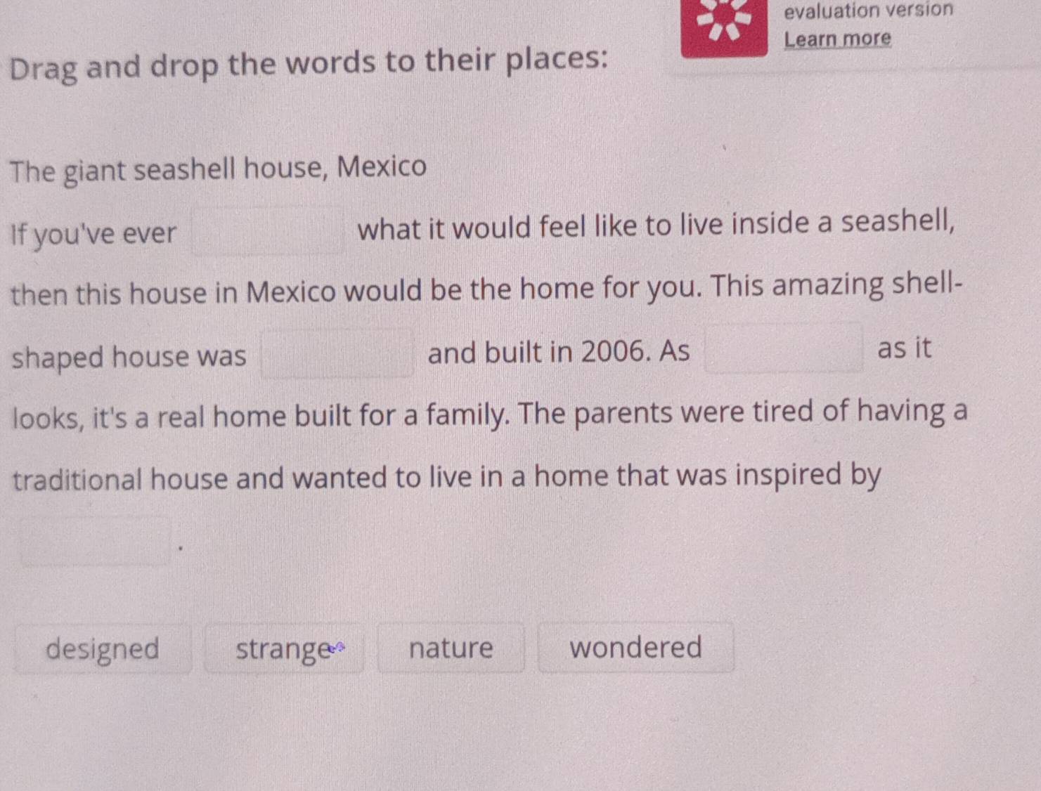 evaluation version
Learn more
Drag and drop the words to their places:
The giant seashell house, Mexico
If you've ever □ what it would feel like to live inside a seashell,
then this house in Mexico would be the home for you. This amazing shell-
shaped house was □ and built in 2006. As □ as it
looks, it's a real home built for a family. The parents were tired of having a
traditional house and wanted to live in a home that was inspired by
designed strange nature wondered