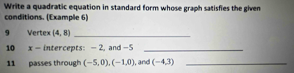 Write a quadratic equation in standard form whose graph satisfies the given 
conditions. (Example 6) 
9 Vertex (4,8) _ 
10 x - intercepts: - 2, and -5 _ 
11 passes through (-5,0), (-1,0) , and (-4,3) _